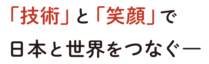 「技術」と「笑顔」で日本と世界をつなぐ―